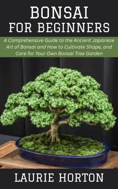 Bonsai for Beginners: A Comprehensive Guide to the Ancient Japanese Art of Bonsai and How to Cultivate Shape, and Care for Your Own Bonsai Tree Garden