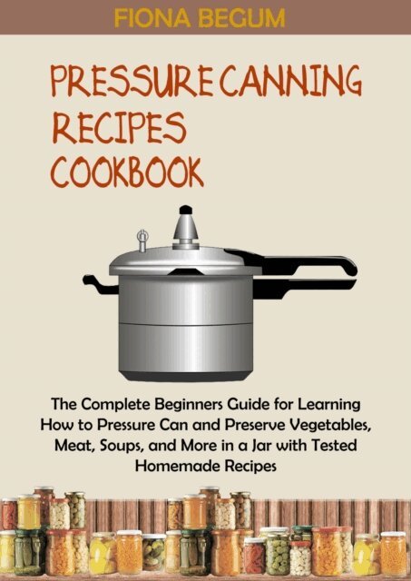 Fiona Begum - Pressure Canning Recipes Cookbook: The Complete Beginners Guide for Learning How to Pressure Can and Preserve Vegetables, Meat, Soups, and More in a Jar with Tested Homemade Recipes, E-bok