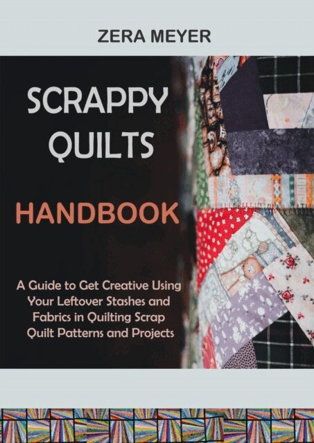 Zera Meyer - Scrappy Quilts Handbook: A Guide to Get Creative Using Your Leftover Stashes and Fabrics in Quilting Scrap Quilt Patterns and Projects, E-bok