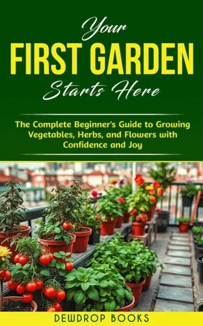 Your First Garden Starts Here: The Complete Beginner's Guide to Growing Vegetables, Herbs, and Flowers with Confidence and Joy