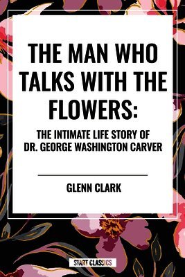 Man Who Talks with the Flowers: The Intimate Life Story of Dr. George Washington Carver by Glenn Clark