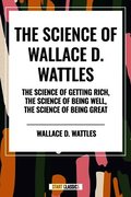 Science of Wallace D. Wattles: The Science of Getting Rich, the Science of Being Well, the Science of Being Great
