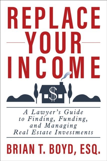 Brian Boyd - Replace Your Income: A Lawyer's Guide to Finding, Funding, and Managing Real Estate Investments, E-bok