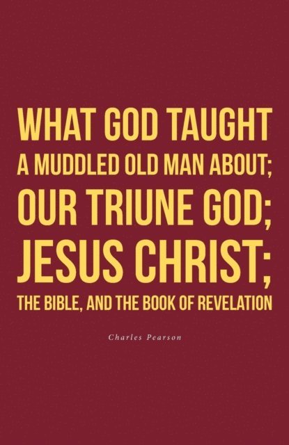 Charles Pearson - What God taught a muddled old man about; Our Triune God; Jesus Christ;The Bible, and the Book of Revelation, E-bok
