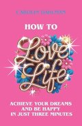 How to Love Life: Achieve Your Dreams and Be Happy in Just Three Minutes