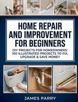 James Parry - Home Repair and Improvement for Beginners: DIY Projects for Homeowners: 100 Illustrated Projects to Fix, Upgrade & Save Money, Häftad